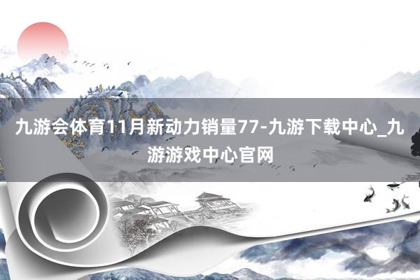 九游会体育11月新动力销量77-九游下载中心_九游游戏中心官网