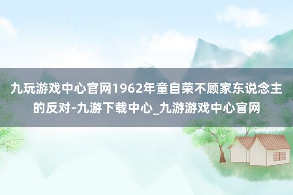 九玩游戏中心官网1962年童自荣不顾家东说念主的反对-九游下载中心_九游游戏中心官网