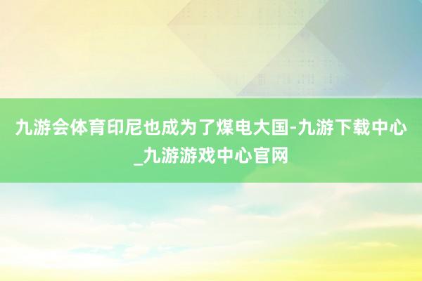 九游会体育印尼也成为了煤电大国-九游下载中心_九游游戏中心官网