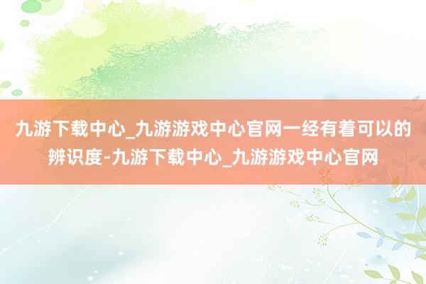 九游下载中心_九游游戏中心官网一经有着可以的辨识度-九游下载中心_九游游戏中心官网