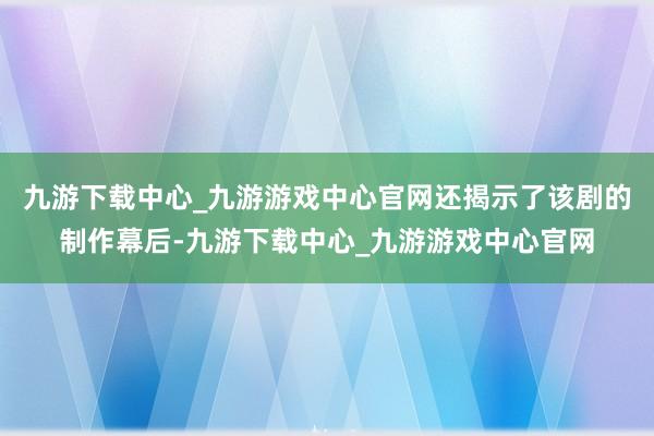 九游下载中心_九游游戏中心官网还揭示了该剧的制作幕后-九游下载中心_九游游戏中心官网