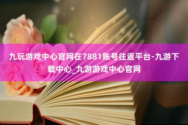 九玩游戏中心官网在7881账号往返平台-九游下载中心_九游游戏中心官网