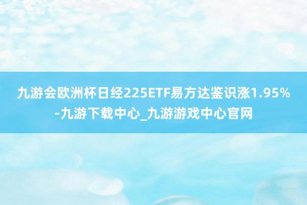 九游会欧洲杯日经225ETF易方达鉴识涨1.95%-九游下载中心_九游游戏中心官网