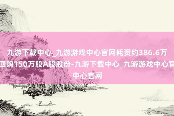 九游下载中心_九游游戏中心官网耗资约386.6万元回购150万股A股股份-九游下载中心_九游游戏中心官网