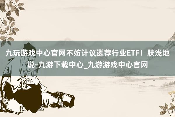 九玩游戏中心官网不妨计议遴荐行业ETF！肤浅地说-九游下载中心_九游游戏中心官网