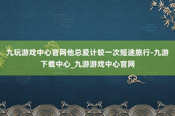 九玩游戏中心官网他总爱计较一次短途旅行-九游下载中心_九游游戏中心官网