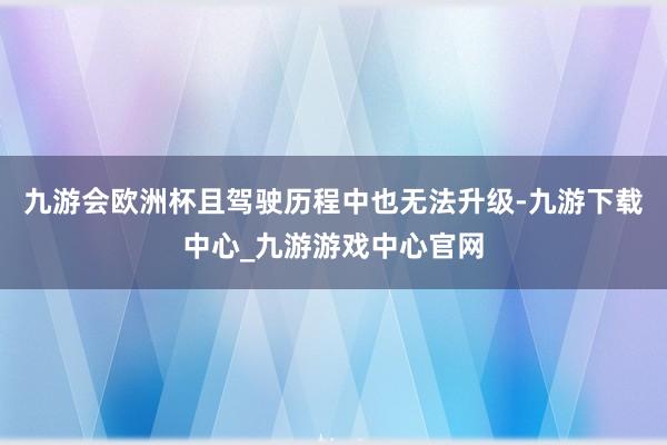 九游会欧洲杯且驾驶历程中也无法升级-九游下载中心_九游游戏中心官网