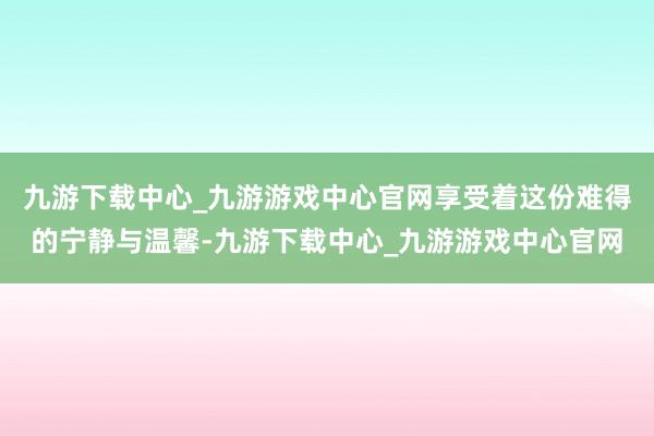 九游下载中心_九游游戏中心官网享受着这份难得的宁静与温馨-九游下载中心_九游游戏中心官网