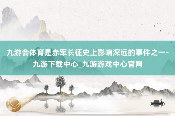 九游会体育是赤军长征史上影响深远的事件之一-九游下载中心_九游游戏中心官网