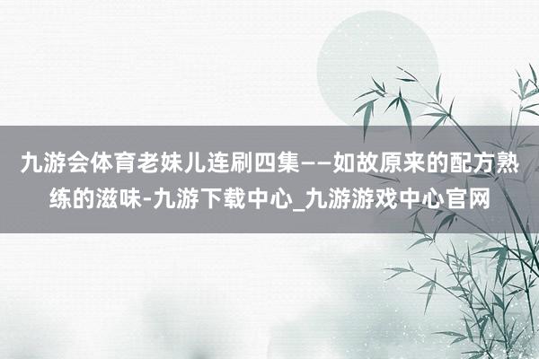 九游会体育老妹儿连刷四集——如故原来的配方熟练的滋味-九游下载中心_九游游戏中心官网