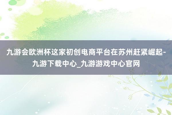 九游会欧洲杯这家初创电商平台在苏州赶紧崛起-九游下载中心_九游游戏中心官网