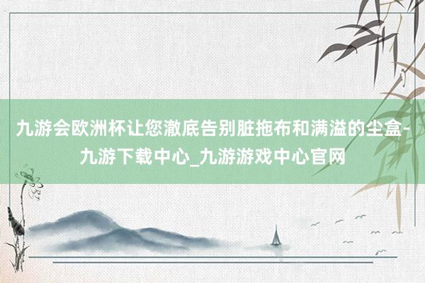 九游会欧洲杯让您澈底告别脏拖布和满溢的尘盒-九游下载中心_九游游戏中心官网