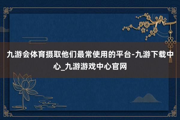 九游会体育摄取他们最常使用的平台-九游下载中心_九游游戏中心官网