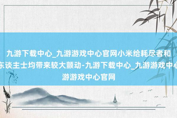 九游下载中心_九游游戏中心官网小米给耗尽者和业内东谈主士均带来较大颤动-九游下载中心_九游游戏中心官网