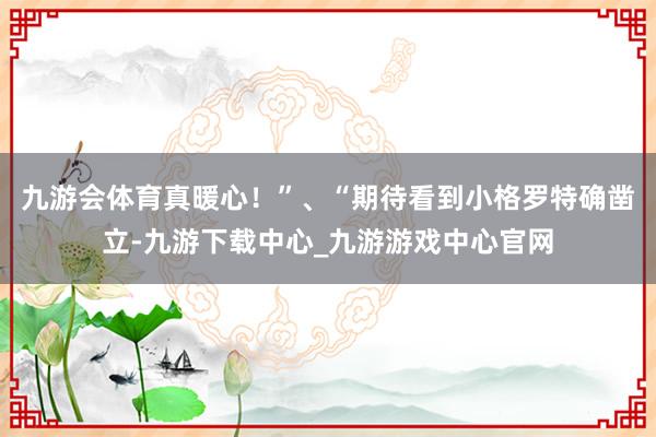 九游会体育真暖心！”、“期待看到小格罗特确凿立-九游下载中心_九游游戏中心官网