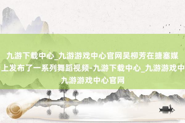 九游下载中心_九游游戏中心官网吴柳芳在搪塞媒体平台上发布了一系列舞蹈视频-九游下载中心_九游游戏中心官网