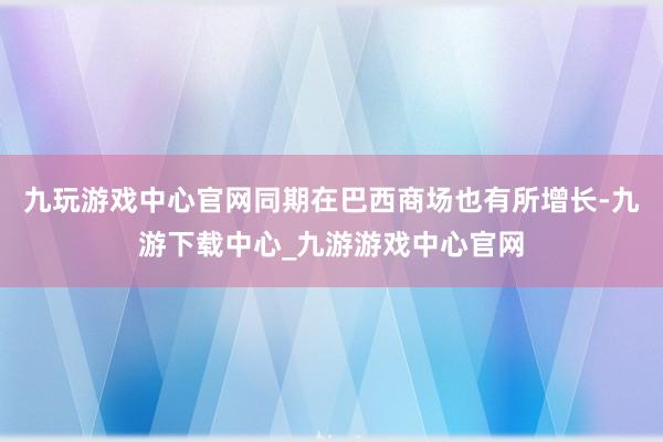 九玩游戏中心官网同期在巴西商场也有所增长-九游下载中心_九游游戏中心官网