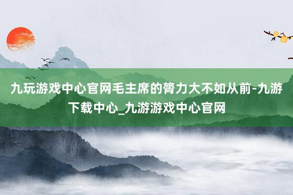 九玩游戏中心官网毛主席的膂力大不如从前-九游下载中心_九游游戏中心官网