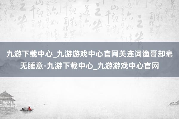 九游下载中心_九游游戏中心官网关连词渔哥却毫无睡意-九游下载中心_九游游戏中心官网