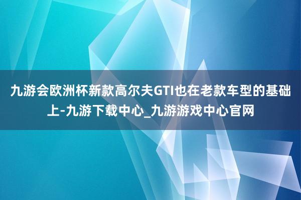 九游会欧洲杯新款高尔夫GTI也在老款车型的基础上-九游下载中心_九游游戏中心官网