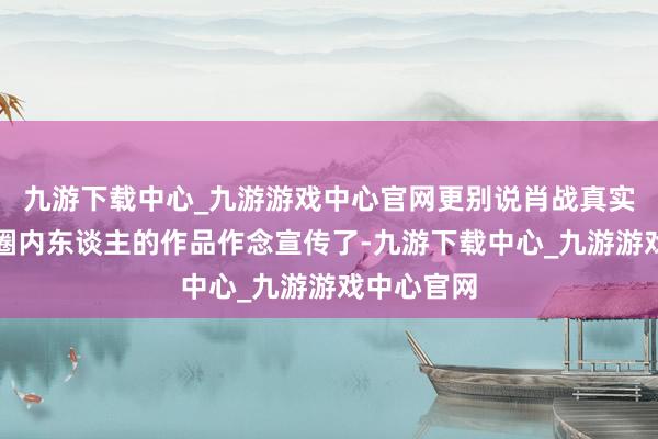 九游下载中心_九游游戏中心官网更别说肖战真实不怎样给圈内东谈主的作品作念宣传了-九游下载中心_九游游戏中心官网