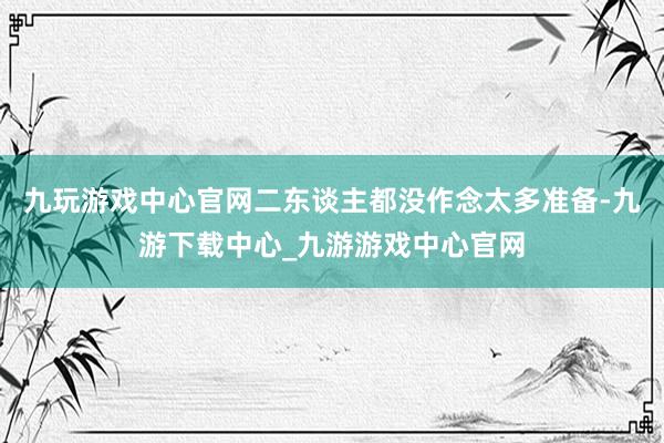 九玩游戏中心官网二东谈主都没作念太多准备-九游下载中心_九游游戏中心官网