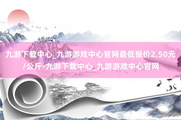 九游下载中心_九游游戏中心官网最低报价2.50元/公斤-九游下载中心_九游游戏中心官网