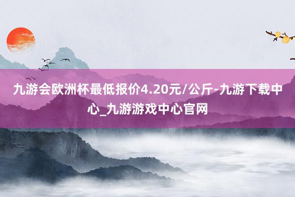 九游会欧洲杯最低报价4.20元/公斤-九游下载中心_九游游戏中心官网