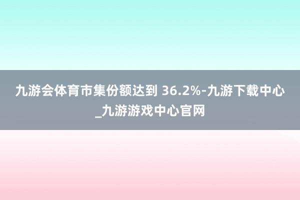 九游会体育市集份额达到 36.2%-九游下载中心_九游游戏中心官网