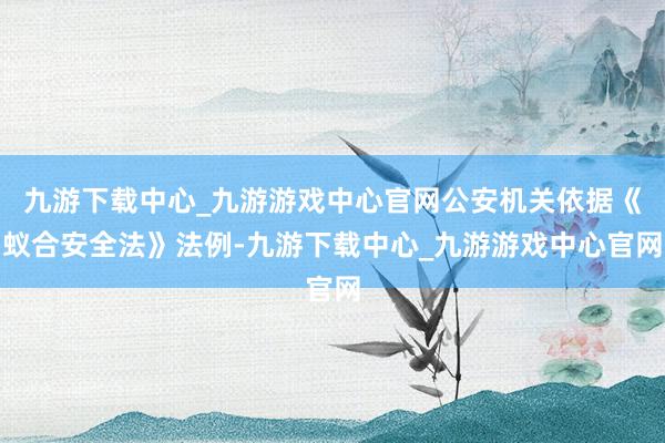 九游下载中心_九游游戏中心官网公安机关依据《蚁合安全法》法例-九游下载中心_九游游戏中心官网