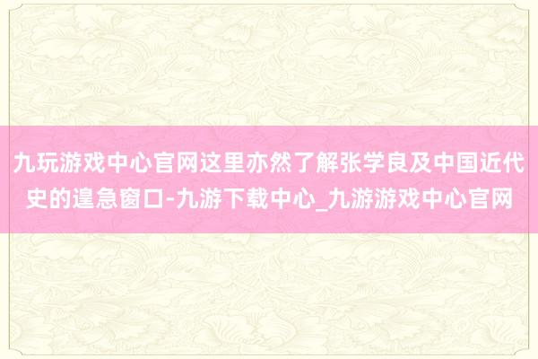 九玩游戏中心官网这里亦然了解张学良及中国近代史的遑急窗口-九游下载中心_九游游戏中心官网