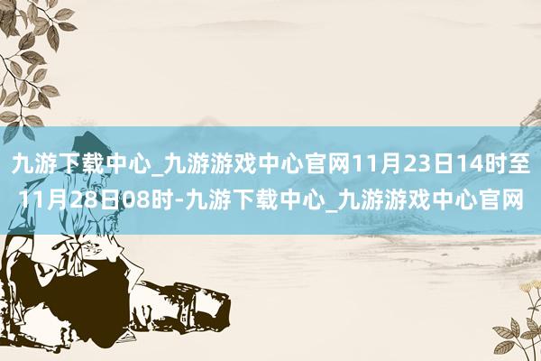 九游下载中心_九游游戏中心官网11月23日14时至11月28日08时-九游下载中心_九游游戏中心官网