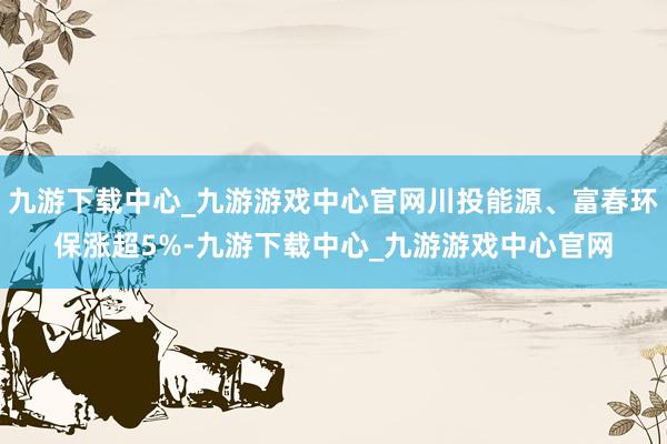 九游下载中心_九游游戏中心官网川投能源、富春环保涨超5%-九游下载中心_九游游戏中心官网