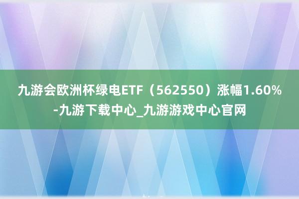 九游会欧洲杯绿电ETF（562550）涨幅1.60%-九游下载中心_九游游戏中心官网