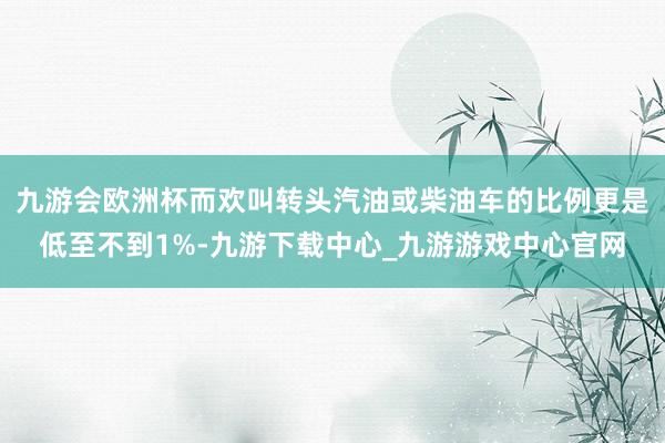 九游会欧洲杯而欢叫转头汽油或柴油车的比例更是低至不到1%-九游下载中心_九游游戏中心官网