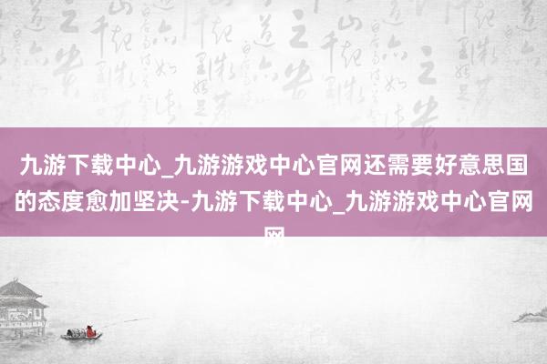 九游下载中心_九游游戏中心官网还需要好意思国的态度愈加坚决-九游下载中心_九游游戏中心官网