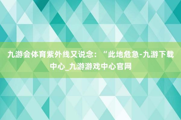 九游会体育紫外线又说念：“此地危急-九游下载中心_九游游戏中心官网