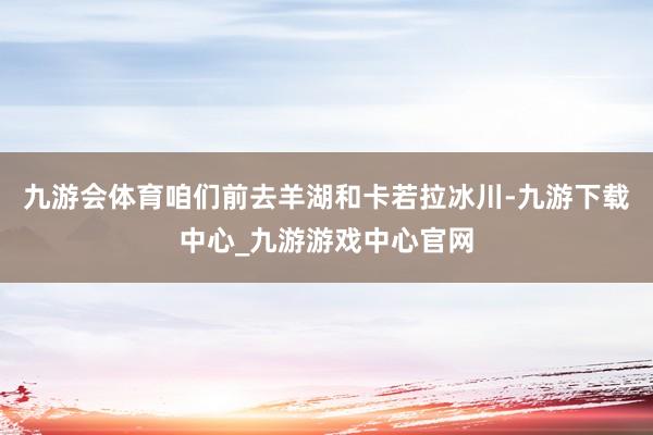 九游会体育咱们前去羊湖和卡若拉冰川-九游下载中心_九游游戏中心官网