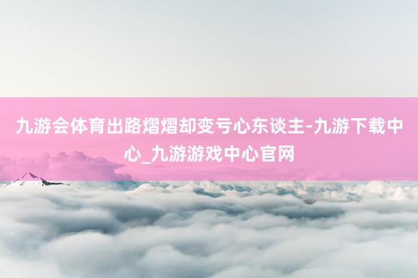 九游会体育出路熠熠却变亏心东谈主-九游下载中心_九游游戏中心官网