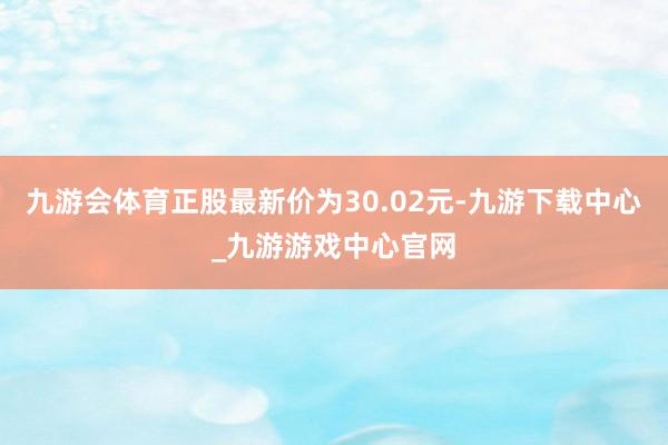 九游会体育正股最新价为30.02元-九游下载中心_九游游戏中心官网