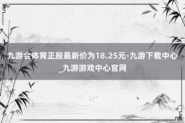 九游会体育正股最新价为18.25元-九游下载中心_九游游戏中心官网