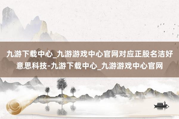 九游下载中心_九游游戏中心官网对应正股名洁好意思科技-九游下载中心_九游游戏中心官网