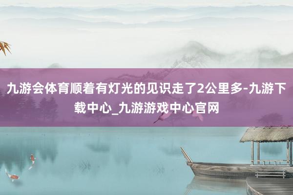 九游会体育顺着有灯光的见识走了2公里多-九游下载中心_九游游戏中心官网