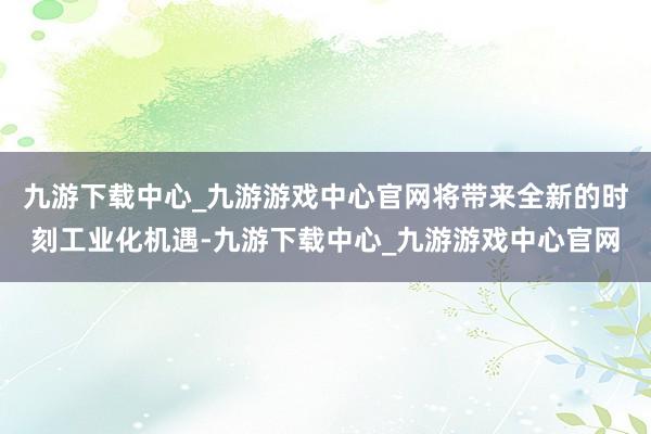 九游下载中心_九游游戏中心官网将带来全新的时刻工业化机遇-九游下载中心_九游游戏中心官网