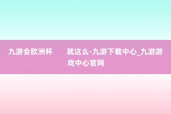 九游会欧洲杯       就这么-九游下载中心_九游游戏中心官网