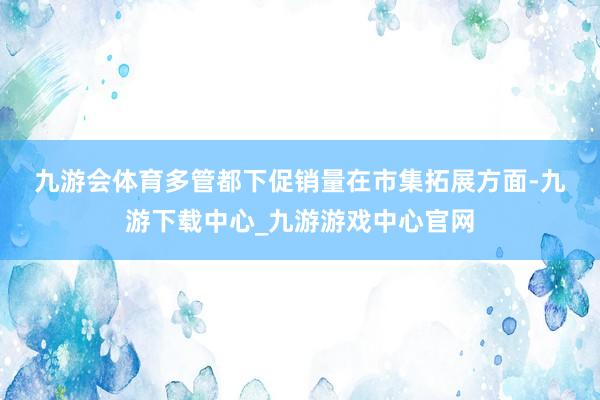 九游会体育　　多管都下促销量　　在市集拓展方面-九游下载中心_九游游戏中心官网