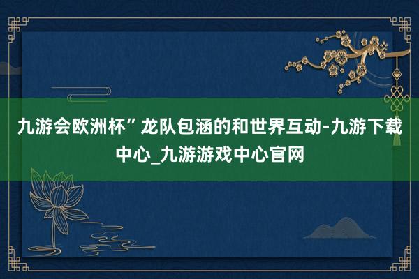 九游会欧洲杯”龙队包涵的和世界互动-九游下载中心_九游游戏中心官网