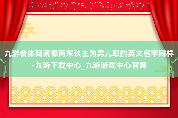 九游会体育就像两东谈主为男儿取的英文名字同样-九游下载中心_九游游戏中心官网