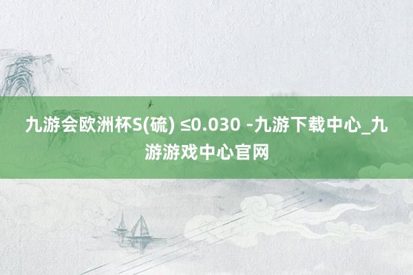 九游会欧洲杯S(硫) ≤0.030 -九游下载中心_九游游戏中心官网