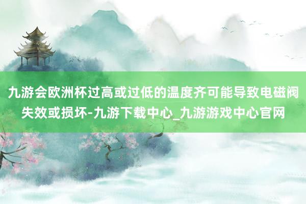 九游会欧洲杯过高或过低的温度齐可能导致电磁阀失效或损坏-九游下载中心_九游游戏中心官网